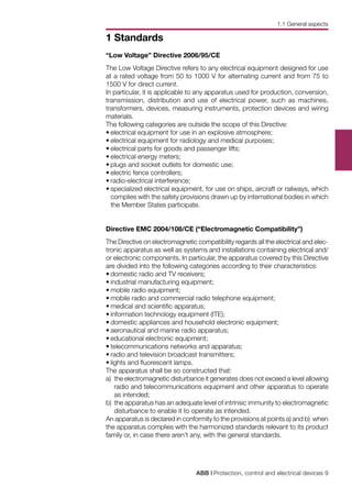 ABB | Protection, control and electrical devices 9
1 Standards
“Low Voltage” Directive 2006/95/CE
The Low Voltage Directive refers to any electrical equipment designed for use
at a rated voltage from 50 to 1000 V for alternating current and from 75 to
1500 V for direct current.
In particular, it is applicable to any apparatus used for production, conversion,
transmission, distribution and use of electrical power, such as machines,
transformers, devices, measuring instruments, protection devices and wiring
materials.
The following categories are outside the scope of this Directive:
•	electrical equipment for use in an explosive atmosphere;
•	electrical equipment for radiology and medical purposes;
•	electrical parts for goods and passenger lifts;
•	electrical energy meters;
•	plugs and socket outlets for domestic use;
•	electric fence controllers;
•	radio-electrical interference;
•	specialized electrical equipment, for use on ships, aircraft or railways, which
complies with the safety provisions drawn up by international bodies in which
the Member States participate.
Directive EMC 2004/108/CE (“Electromagnetic Compatibility”)
The Directive on electromagnetic compatibility regards all the electrical and elec-
tronic apparatus as well as systems and installations containing electrical and/
or electronic components. In particular, the apparatus covered by this Directive
are divided into the following categories according to their characteristics:
•	domestic radio and TV receivers;
•	industrial manufacturing equipment;
•	mobile radio equipment;
•	mobile radio and commercial radio telephone equipment;
•	medical and scientific apparatus;
•	information technology equipment (ITE);
•	domestic appliances and household electronic equipment;
•	aeronautical and marine radio apparatus;
•	educational electronic equipment;
•	telecommunications networks and apparatus;
•	radio and television broadcast transmitters;
•	lights and fluorescent lamps.
The apparatus shall be so constructed that:
a)	 the electromagnetic disturbance it generates does not exceed a level allowing
radio and telecommunications equipment and other apparatus to operate
as intended;
b)	the apparatus has an adequate level of intrinsic immunity to electromagnetic
disturbance to enable it to operate as intended.
An apparatus is declared in conformity to the provisions at points a) and b) when
the apparatus complies with the harmonized standards relevant to its product
family or, in case there aren’t any, with the general standards.
1.1 General aspects
 