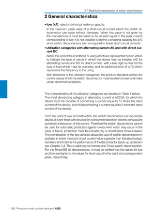 108 Protection and control devices | ABB
2 General characteristics
The characteristics of the utilization categories are detailed in Table 1 below.
The most demanding category in alternating current is AC23A, for which the
device must be capable of connecting a current equal to 10 times the rated
current of the device, and of disconnecting a current equal to 8 times the rated
current of the device.
From the point of view of construction, the switch disconnector is a very simple
device. It is not fitted with devices for overcurrent detection and the consequent
automatic interruption of the current. Therefore the switch disconnector cannot
be used for automatic protection against overcurrent which may occur in the
case of failure, protection must be provided by a coordinated circuit-breaker.
The combination of the two devices allows the use of switch disconnectors in
systems in which the short-circuit current value is greater than the electrical pa-
rameters which define the performance of the disconnector (back-up protection
see Chapter 3.4. This is valid only for Isomax and Tmax switch-disconnectors.
For the Emax/MS air disconnectors, it must be verified that the values for Icw
and Icm are higher to the values for short-circuit in the plant and correspondent
peak, respectively.
•	Icm [kA]: rated short-circuit making capacity:
	 is the maximum peak value of a short-circuit current which the switch di-
sconnector can close without damages. When this value is not given by
the manufacturer it must be taken to be at least equal to the peak current
corresponding to Icw. It is not possible to define a breaking capacity Icu [kA]
since switch disconnectors are not required to break short-circuit currents
•	utilization categories with alternating current AC and with direct cur-
rent DC:
	 define the kind of the conditions of using which are represented by two letters
to indicate the type of circuit in which the device may be installed (AC for
alternating current and DC for direct current), with a two digit number for the
type of load which must be operated, and an additional letter (A or B) which
represents the frequency in the using.
	 With reference to the utilization categories, the product standard defines the
current values which the switch disconnector must be able to break and make
under abnormal conditions.
2.7 Electrical characteristics of switch disconnectors
 