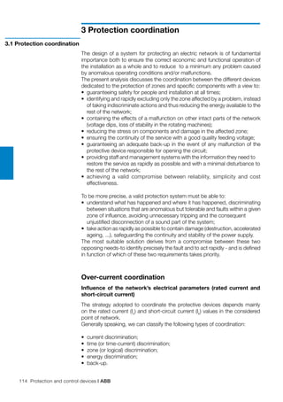 114 Protection and control devices | ABB
3 Protection coordination
The design of a system for protecting an electric network is of fundamental
importance both to ensure the correct economic and functional operation of
the installation as a whole and to reduce to a minimum any problem caused
by anomalous operating conditions and/or malfunctions.
The present analysis discusses the coordination between the different devices
dedicated to the protection of zones and specific components with a view to:
•	 guaranteeing safety for people and installation at all times;
•	 identifying and rapidly excluding only the zone affected by a problem, instead
of taking indiscriminate actions and thus reducing the energy available to the
rest of the network;
•	 containing the effects of a malfunction on other intact parts of the network
	 (voltage dips, loss of stability in the rotating machines);
•	 reducing the stress on components and damage in the affected zone;
•	 ensuring the continuity of the service with a good quality feeding voltage;
•	 guaranteeing an adequate back-up in the event of any malfunction of the
	 protective device responsible for opening the circuit;
•	 providing staff and management systems with the information they need to 	
restore the service as rapidly as possible and with a minimal disturbance to	
the rest of the network;
•	 achieving a valid compromise between reliability, simplicity and cost
	 effectiveness.
To be more precise, a valid protection system must be able to:
•	 understand what has happened and where it has happened, discriminating
between situations that are anomalous but tolerable and faults within a given
zone of influence, avoiding unnecessary tripping and the consequent
	 unjustified disconnection of a sound part of the system;
•	 take action as rapidly as possible to contain damage (destruction, accelerated
ageing, ...), safeguarding the continuity and stability of the power supply.
The most suitable solution derives from a compromise between these two
opposing needs-to identify precisely the fault and to act rapidly - and is defined
in function of which of these two requirements takes priority.
Over-current coordination
Influence of the network’s electrical parameters (rated current and
short-circuit current)
The strategy adopted to coordinate the protective devices depends mainly
on the rated current (In
) and short-circuit current (Ik
) values in the considered
point of network.
Generally speaking, we can classify the following types of coordination:
•	 current discrimination;
•	 time (or time-current) discrimination;
•	 zone (or logical) discrimination;
•	 energy discrimination;
•	 back-up.
3.1 Protection coordination
 