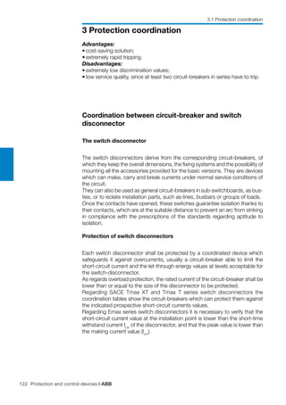 122 Protection and control devices | ABB
3 Protection coordination
Advantages:
•	cost-saving solution;
•	extremely rapid tripping.
Disadvantages:
•	extremely low discrimination values;
•	low service quality, since at least two circuit-breakers in series have to trip.
Coordination between circuit-breaker and switch
disconnector
The switch disconnector
The switch disconnectors derive from the corresponding circuit-breakers, of
which they keep the overall dimensions, the fixing systems and the possibility of
mounting all the accessories provided for the basic versions. They are devices
which can make, carry and break currents under normal service conditions of
the circuit.
They can also be used as general circuit-breakers in sub-switchboards, as bus-
ties, or to isolate installation parts, such as lines, busbars or groups of loads.
Once the contacts have opened, these switches guarantee isolation thanks to
their contacts, which are at the suitable distance to prevent an arc from striking
in compliance with the prescriptions of the standards regarding aptitude to
isolation.
Protection of switch disconnectors
Each switch disconnector shall be protected by a coordinated device which
safeguards it against overcurrents, usually a circuit-breaker able to limit the
short-circuit current and the let-through energy values at levels acceptable for
the switch-disconnector.
As regards overload protection, the rated current of the circuit-breaker shall be
lower than or equal to the size of the disconnector to be protected.
Regarding SACE Tmax XT and Tmax T series switch disconnectors the
coordination tables show the circuit-breakers which can protect them against
the indicated prospective short-circuit currents values.
Regarding Emax series switch disconnectors it is necessary to verify that the
short-circuit current value at the installation point is lower than the short-time
withstand current Icw
of the disconnector, and that the peak value is lower than
the making current value (Icm
).
3.1 Protection coordination
 