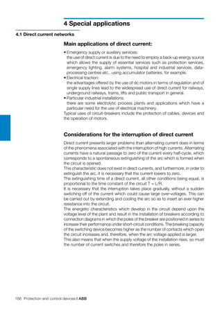 166 Protection and control devices | ABB
4 Special applications
4.1 Direct current networks
Main applications of direct current:
•	Emergency supply or auxiliary services:
	 the use of direct current is due to the need to employ a back-up energy source
which allows the supply of essential services such as protection services,
emergency lighting, alarm systems, hospital and industrial services, data-
processing centres etc., using accumulator batteries, for example.
•	Electrical traction:
	 the advantages offered by the use of dc motors in terms of regulation and of
single supply lines lead to the widespread use of direct current for railways,
underground railways, trams, lifts and public transport in general.
•	Particular industrial installations:
	 there are some electrolytic process plants and applications which have a
particular need for the use of electrical machinery.
Typical uses of circuit-breakers include the protection of cables, devices and
the operation of motors.
Considerations for the interruption of direct current
Direct current presents larger problems than alternating current does in terms
of the phenomena associated with the interruption of high currents. Alternating
currents have a natural passage to zero of the current every half-cycle, which
corresponds to a spontaneous extinguishing of the arc which is formed when
the circuit is opened.
This characteristic does not exist in direct currents, and furthermore, in order to
extinguish the arc, it is necessary that the current lowers to zero.
The extinguishing time of a direct current, all other conditions being equal, is
proportional to the time constant of the circuit T = L/R.
It is necessary that the interruption takes place gradually, without a sudden
switching off of the current which could cause large over-voltages. This can
be carried out by extending and cooling the arc so as to insert an ever higher
resistance into the circuit.
The energetic characteristics which develop in the circuit depend upon the
voltage level of the plant and result in the installation of breakers according to
connection diagrams in which the poles of the breaker are positioned in series to
increase their performance under short-circuit conditions. The breaking capacity
of the switching device becomes higher as the number of contacts which open
the circuit increases and, therefore, when the arc voltage applied is larger.
This also means that when the supply voltage of the installation rises, so must
the number of current switches and therefore the poles in series.
 