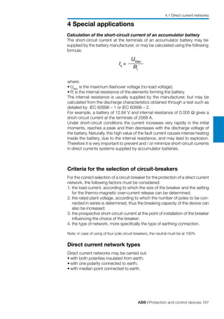 ABB | Protection and control devices 167
4 Special applications
Ik
=
UMax
Ri
Calculation of the short-circuit current of an accumulator battery
The short-circuit current at the terminals of an accumulator battery may be
supplied by the battery manufacturer, or may be calculated using the following
formula:
where:
•	UMax
is the maximum flashover voltage (no-load voltage);
•	Ri
is the internal resistance of the elements forming the battery.
The internal resistance is usually supplied by the manufacturer, but may be
calculated from the discharge characteristics obtained through a test such as
detailed by IEC 60896 – 1 or IEC 60896 – 2.
For example, a battery of 12.84 V and internal resistance of 0.005 Ω gives a
short-circuit current at the terminals of 2568 A.
Under short-circuit conditions the current increases very rapidly in the initial
moments, reaches a peak and then decreases with the discharge voltage of
the battery. Naturally, this high value of the fault current causes intense heating
inside the battery, due to the internal resistance, and may lead to explosion.
Therefore it is very important to prevent and / or minimize short-circuit currents
in direct currents systems supplied by accumulator batteries.
Criteria for the selection of circuit-breakers
For the correct selection of a circuit-breaker for the protection of a direct current
network, the following factors must be considered:
1.	the load current, according to which the size of the breaker and the setting
for the thermo-magnetic over-current release can be determined;
2.	the rated plant voltage, according to which the number of poles to be con-
nected in series is determined, thus the breaking capacity of the device can
also be increased;
3.	the prospective short-circuit current at the point of installation of the breaker
influencing the choice of the breaker;
4.	the type of network, more specifically the type of earthing connection.
Note: in case of using of four pole circuit-breakers, the neutral must be at 100%
Direct current network types
Direct current networks may be carried out:
•	with both polarities insulated from earth;
•	with one polarity connected to earth;
•	with median point connected to earth.
4.1 Direct current networks
 
