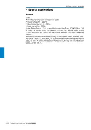 182 Protection and control devices | ABB
4 Special applications
4.1 Direct current networks
Example
Data:
• Direct current network connected to earth;
• Rated voltage Ur = 250 V;
• Short-circuit current Ik = 32 kA
• Load current Ib = 230 A
Using Table of page 173, it is possible to select the Tmax XT3N250 In = 250
A three pole breaker, using the connection shown (two poles in series for the
polarity not connected to earth and one poles in series for the polarity connected
to earth).
From km coefficient Table corresponding to the diagram select, and with brea-
ker SACE Tmax XT3, it risults km
=1.15; therefore the nominal magnetic trip will
occur at 2875 A (taking into account the tolerance, the trip will occur between
2300 A and 3450 A).
 