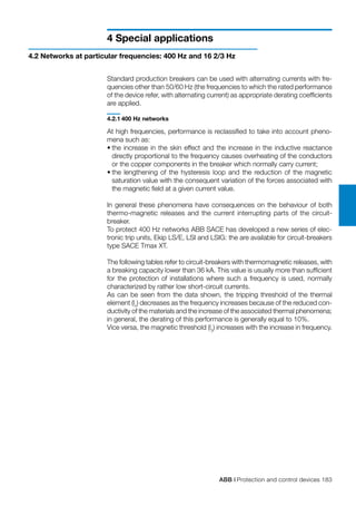 ABB | Protection and control devices 183
4 Special applications
4.2 Networks at particular frequencies: 400 Hz and 16 2/3 Hz
Standard production breakers can be used with alternating currents with fre-
quencies other than 50/60 Hz (the frequencies to which the rated performance
of the device refer, with alternating current) as appropriate derating coefficients
are applied.
4.2.1	400 Hz networks
At high frequencies, performance is reclassified to take into account pheno-
mena such as:
•	the increase in the skin effect and the increase in the inductive reactance
directly proportional to the frequency causes overheating of the conductors
or the copper components in the breaker which normally carry current;
•	the lengthening of the hysteresis loop and the reduction of the magnetic
saturation value with the consequent variation of the forces associated with
the magnetic field at a given current value.
In general these phenomena have consequences on the behaviour of both
thermo-magnetic releases and the current interrupting parts of the circuit-
breaker.
To protect 400 Hz networks ABB SACE has developed a new series of elec-
tronic trip units, Ekip LS/E, LSI and LSIG: the are available for circuit-breakers
type SACE Tmax XT.
The following tables refer to circuit-breakers with thermomagnetic releases, with
a breaking capacity lower than 36 kA. This value is usually more than sufficient
for the protection of installations where such a frequency is used, normally
characterized by rather low short-circuit currents.
As can be seen from the data shown, the tripping threshold of the thermal
element (ln
) decreases as the frequency increases because of the reduced con-
ductivity of the materials and the increase of the associated thermal phenomena;
in general, the derating of this performance is generally equal to 10%.
Vice versa, the magnetic threshold (l3
) increases with the increase in frequency.
 
