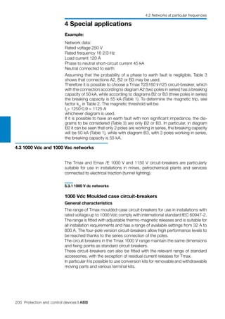 200 Protection and control devices | ABB
4 Special applications
4.2 Networks at particular frequencies
Assuming that the probability of a phase to earth fault is negligible, Table 3
shows that connections A2, B2 or B3 may be used.
Therefore it is possible to choose a Tmax T2S160 In125 circuit-breaker, which
with the connection according to diagram A2 (two poles in series) has a breaking
capacity of 50 kA, while according to diagrams B2 or B3 (three poles in series)
the breaking capacity is 55 kA (Table 1). To determine the magnetic trip, see
factor km
in Table 2. The magnetic threshold will be:
I3
= 1250·0.9 = 1125 A
whichever diagram is used.
If it is possible to have an earth fault with non significant impedance, the dia-
grams to be considered (Table 3) are only B2 or B3. In particular, in diagram
B2 it can be seen that only 2 poles are working in series, the breaking capacity
will be 50 kA (Table 1), while with diagram B3, with 3 poles working in series,
the breaking capacity is 55 kA.
Example:
Network data:
Rated voltage 250 V
Rated frequency 16 2/3 Hz
Load current 120 A
Phase to neutral short-circuit current 45 kA
Neutral connected to earth
The Tmax and Emax /E 1000 V and 1150 V circuit-breakers are particularly
suitable for use in installations in mines, petrochemical plants and services
connected to electrical traction (tunnel lighting).
5.3.1	1000 V dc networks
1000 Vdc Moulded case circuit-breakers
General characteristics
The range of Tmax moulded-case circuit-breakers for use in installations with
rated voltage up to 1000 Vdc comply with international standard IEC 60947-2.
The range is fitted with adjustable thermo-magnetic releases and is suitable for
all installation requirements and has a range of available settings from 32 A to
800 A. The four-pole version circuit-breakers allow high performance levels to
be reached thanks to the series connection of the poles.
The circuit breakers in the Tmax 1000 V range maintain the same dimensions
and fixing points as standard circuit breakers.
These circuit-breakers can also be fitted with the relevant range of standard
accessories, with the exception of residual current releases for Tmax.
In particular it is possible to use conversion kits for removable and withdrawable
moving parts and various terminal kits.
4.3 1000 Vdc and 1000 Vac networks
 