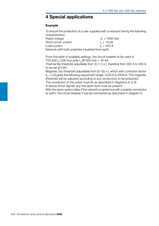 204 Protection and control devices | ABB
4 Special applications
4.3 1000 Vdc and 1000 Vac networks
Example
To ensure the protection of a user supplied with a network having the following
characteristics:
Rated voltage 		 Ur
= 1000 Vdc
Short-circuit current 	 	 Ik
= 18 kA
Load current 		 Ib
= 420 A
Network with both polarities insulated from earth.
From the table of available settings, the circuit-breaker to be used is:
T5V 630 In
=500 four-pole Icu
@1000 Vdc = 40 kA
Thermal trip threshold adjustable from (0.7-1) x In
therefore from 350 A to 500 A
to be set at 0.84.
Magnetic trip threshold adjustable from (5-10) x In
which with correction factor
km
= 0.9 gives the following adjustment range: 2250 A to 4500 A. The magnetic
threshold will be adjusted according to any conductors to be protected.
The connection of the poles must be as described in diagrams A or B.
A device which signals any first earth fault must be present.
With the same system data, if the network is carried out with a polarity connected
to earth, the circuit-breaker must be connected as described in diagram C.
 