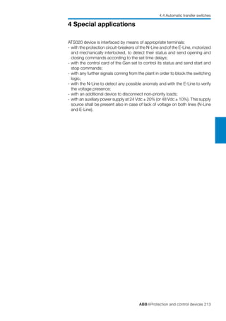 ABB | Protection and control devices 213
4 Special applications
ATS020 device is interfaced by means of appropriate terminals:
-	with the protection circuit-breakers of the N-Line and of the E-Line, motorized
and mechanically interlocked, to detect their status and send opening and
closing commands according to the set time delays;
-	with the control card of the Gen set to control its status and send start and
stop commands;
-	with any further signals coming from the plant in order to block the switching
logic;
-	with the N-Line to detect any possible anomaly and with the E-Line to verify
the voltage presence;
-	with an additional device to disconnect non-priority loads;
-	with an auxiliary power supply at 24 Vdc ± 20% (or 48 Vdc ± 10%). This supply
source shall be present also in case of lack of voltage on both lines (N-Line
and E-Line).
4.4 Automatic transfer switches
 