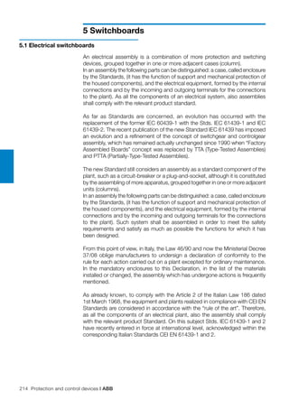 214 Protection and control devices | ABB
5 Switchboards
An electrical assembly is a combination of more protection and switching
devices, grouped together in one or more adjacent cases (column).
In an assembly the following parts can be distinguished: a case, called enclosure
by the Standards, (it has the function of support and mechanical protection of
the housed components), and the electrical equipment, formed by the internal
connections and by the incoming and outgoing terminals for the connections
to the plant). As all the components of an electrical system, also assemblies
shall comply with the relevant product standard.
As far as Standards are concerned, an evolution has occurred with the
replacement of the former IEC 60439-1 with the Stds. IEC 61439-1 and IEC
61439-2. The recent publication of the new Standard IEC 61439 has imposed
an evolution and a refinement of the concept of switchgear and controlgear
assembly, which has remained actually unchanged since 1990 when “Factory
Assembled Boards” concept was replaced by TTA (Type-Tested Assemblies)
and PTTA (Partially-Type-Tested Assemblies).
The new Standard still considers an assembly as a standard component of the
plant, such as a circuit-breaker or a plug-and-socket, although it is constituted
by the assembling of more apparatus, grouped together in one or more adjacent
units (columns).
In an assembly the following parts can be distinguished: a case, called enclosure
by the Standards, (it has the function of support and mechanical protection of
the housed components), and the electrical equipment, formed by the internal
connections and by the incoming and outgoing terminals for the connections
to the plant). Such system shall be assembled in order to meet the safety
requirements and satisfy as much as possible the functions for which it has
been designed.
From this point of view, in Italy, the Law 46/90 and now the Ministerial Decree
37/08 oblige manufacturers to undersign a declaration of conformity to the
rule for each action carried out on a plant excepted for ordinary maintenance.
In the mandatory enclosures to this Declaration, in the list of the materials
installed or changed, the assembly which has undergone actions is frequently
mentioned.
As already known, to comply with the Article 2 of the Italian Law 186 dated
1st March 1968, the equipment and plants realized in compliance with CEI EN
Standards are considered in accordance with the “rule of the art”. Therefore,
as all the components of an electrical plant, also the assembly shall comply
with the relevant product Standard. On this subject Stds. IEC 61439-1 and 2
have recently entered in force at international level, acknowledged within the
corresponding Italian Standards CEI EN 61439-1 and 2.
5.1 Electrical switchboards
 