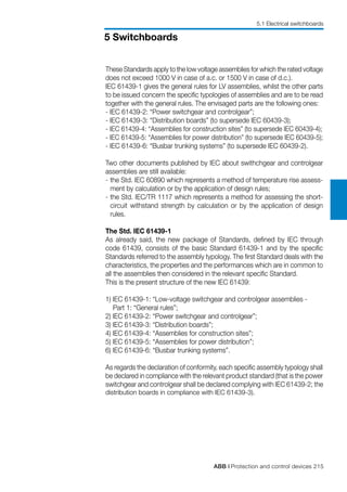 ABB | Protection and control devices 215
5 Switchboards
These Standards apply to the low voltage assemblies for which the rated voltage
does not exceed 1000 V in case of a.c. or 1500 V in case of d.c.).
IEC 61439-1 gives the general rules for LV assemblies, whilst the other parts
to be issued concern the specific typologies of assemblies and are to be read
together with the general rules. The envisaged parts are the following ones:
- IEC 61439-2: “Power switchgear and controlgear”;
- IEC 61439-3: “Distribution boards” (to supersede IEC 60439-3);
- IEC 61439-4: “Assemblies for construction sites” (to supersede IEC 60439-4);
- IEC 61439-5: “Assemblies for power distribution” (to supersede IEC 60439-5);
- IEC 61439-6: “Busbar trunking systems” (to supersede IEC 60439-2).
Two other documents published by IEC about swithchgear and controlgear
assemblies are still available:
- 	the Std. IEC 60890 which represents a method of temperature rise assess-
ment by calculation or by the application of design rules;
- 	the Std. IEC/TR 1117 which represents a method for assessing the short-
circuit withstand strength by calculation or by the application of design
rules.
The Std. IEC 61439-1
As already said, the new package of Standards, defined by IEC through
code 61439, consists of the basic Standard 61439-1 and by the specific
Standards referred to the assembly typology. The first Standard deals with the
characteristics, the properties and the performances which are in common to
all the assemblies then considered in the relevant specific Standard.
This is the present structure of the new IEC 61439:
1) IEC 61439-1: “Low-voltage switchgear and controlgear assemblies -
Part 1: “General rules”;
2) IEC 61439-2: “Power switchgear and controlgear”;
3) IEC 61439-3: “Distribution boards”;
4) IEC 61439-4: “Assemblies for construction sites”;
5) IEC 61439-5: “Assemblies for power distribution”;
6) IEC 61439-6: “Busbar trunking systems”.
As regards the declaration of conformity, each specific assembly typology shall
be declared in compliance with the relevant product standard (that is the power
switchgear and controlgear shall be declared complying with IEC 61439-2; the
distribution boards in compliance with IEC 61439-3).
5.1 Electrical switchboards
 
