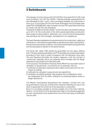 216 Protection and control devices | ABB
5 Switchboards
5.1 Electrical switchboards
The passage, from the previous Std. IEC 60439 to the present IEC 61439, shall
occur as follows: The “old” Std. 60439-1 shall be gradually superseded by the
new Standards 61439-1 and 2, which are already available, but shall remain in
force up to 31st October 2014 for the Power Switchgear and Controlgear (also
called PSC-ASSEMBLIES). After that date, the new PSC assemblies shall have
to comply only with the new Standards.
The period of validity for the Std. 60439-1 and for the other ones 60439-X extends
up to 2014, for the construction of the other special assemblies (construction
sites, busbar trunking systems, distribution, etc.), since for the time being these
new standards are only envisaged, scheduled but non available yet.
The basic Standard establishes the requirements for the construction, safety and
maintenance of the electrical assemblies by identifying the rated characteristics,
the service environmental conditions, the mechanical and electrical requirements
and the prescriptions relevant to the performances.
The former Std. dated 1990 divided the assemblies into two types, defining
them TTA (type-tested assemblies) and PTTA (partially type-tested assemblies),
according to their total or partial compliance with the laboratory type tests.
The new Standard eliminates this dualism replacing it with the concept of
“conforming” assembly, that is any assembly which complies with the design
verifications prescribed by the Standard itself.
To this purpose, the Standard introduces three different but equivalent types of
verification of requirements of conformity for an assembly; they are:
1) verification by laboratory testing (formerly called routine tests and now veri	
fication by testing);
2) verification by calculation (using old and new algorithms);
3) verification by satisfying design rules (analysis and considerations which 	
are independent from the tests; verification by physical/analytical criteria or
design deductions).
The different characteristics (temperature-rise, insulation, corrosion etc.) can
be guaranteed by using any of these three methods; following one way or the
other to guarantee the conformity of the assembly is unimportant.
Since it is not always possible to choose possible one of the three methods,
Table D.1 of the Annex D of the Standard (see Table on the following page) lists
for each characteristic to be verified which one of the three types of verification
may be used.
 