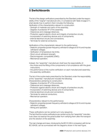 ABB | Protection and control devices 219
5 Switchboards
5.1 Electrical switchboards
The list of the design verifications prescribed by the Standard under the respon-
sibility of the “original” manufacturer who, in compliance with Table of page 217,
shall decide how to perform them includes the following:
Verification of the characteristics relevant to construction:
- Strength of materials and parts of the assembly;
- Degrees of protection IP of the assembly;
- Clearances and creepage distances;
- Protection against electric shock and integrity of protective circuits;
- Incorporation of switching devices and of components;
- Internal electrical circuits and connections;
- Terminals for external conductors.
Verifications of the characteristic relevant to the performance:
- Dielectric properties (power-frequency withstand voltage at 50 Hz and impulse
withstand voltage);
- Verification of temperature-rise limits;
- Short-circuit withstand strength;
- Electromagnetic compatibility (EMC);
- Mechanical operation.
Instead, the “assembly” manufacturer shall have the responsibility of:
- the choice and the fitting of the components in full compliance with the given
instructions;
- the performance of the routine verification on each manufactured assembly;
- the assembly certification.
The list of the routine tests prescribed by the Standard under the responsibility
of the “assembly” manufacturer includes the following:
Characteristics pertaining to construction:
- Degrees of protection IP of the enclosure;
- Clearances and creepage distances;
- Protection against electric shock and integrity of protective circuits;
- Incorporation of switching devices and of components;
- Internal electrical circuits and connections;
- Terminals for external conductors;
- Mechanical operation.
Characteristics relevant to the performance:
- Dielectric properties (power-frequency withstand voltage at 50 Hz and impulse
withstand voltage);
- Wiring and operation.
These verifications can be carried out in any sequence.
The fact that the routine verifications are carried out by the “assembly” manufac-
turer does not exempt the panel builder from verifying them after the transport
and the erection of the assembly.
The main changes and news, introduced by the IEC 61439 in comparison with former
IEC 60439, can be summarized with the diagrams shown in the next Figure.
 