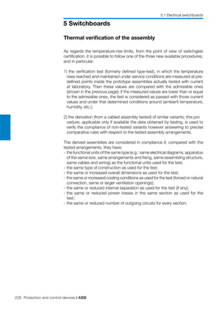 226 Protection and control devices | ABB
5 Switchboards
5.1 Electrical switchboards
Thermal verification of the assembly
As regards the temperature-rise limits, from the point of view of switchgear
certification, it is possible to follow one of the three new available procedures,
and in particular:
1) the verification test (formerly defined type-test), in which the temperature
rises reached and maintained under service conditions are measured at pre-
defined points inside the prototype assemblies actually tested with current
at laboratory. Then these values are compared with the admissible ones
(shown in the previous page); if the measured values are lower than or equal
to the admissible ones, the test is considered as passed with those current
values and under that determined conditions around (ambient temperature,
humidity, etc.);
2) the derivation (from a cabled assembly tested) of similar variants; this pro	
cedure, applicable only if available the data obtained by testing, is used to
verify the compliance of non-tested variants however answering to precise
comparative rules with respect to the tested assembly arrangements.
The derived assemblies are considered in compliance if, compared with the
tested arrangements, they have:
- 	the functional units of the same type (e.g.: same electrical diagrams, apparatus
of the same size, same arrangements and fixing, same assembling structure,
same cables and wiring) as the functional units used for the test;
- 	the same type of construction as used for the test;
- 	the same or increased overall dimensions as used for the test;
- 	the same or increased cooling conditions as used for the test (forced or natural
convection, same or larger ventilation openings);
- 	the same or reduced internal separation as used for the test (if any);
- 	the same or reduced power losses in the same section as used for the
test;
- 	the same or reduced number of outgoing circuits for every section.
 