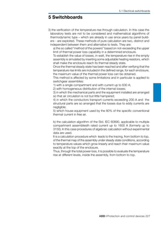 ABB | Protection and control devices 227
5 Switchboards
5.1 Electrical switchboards
3) the verification of the temperature rise through calculation. In this case the
laboratory tests are not to be considered and mathematical algorithms of
thermodynamic type – which are already in use since years by panel build-
ers - are exploited. These methods of pure calculation are two, distinct and
independent between them and alternative to tests. They are:
	 a) the so called “method of the powers” based on not-exceeding the upper
limit of thermal power loss capability in a determined enclosure.
	 To establish the value of losses, in watt, the temperature rise in the empty
assembly is simulated by inserting some adjustable heating resistors, which
shall make the enclosure reach its thermal steady state.
	 Once the thermal steady state has been reached and after verifying that the
temperature rise limits are included in the defined range, for each enclosure,
the maximum value of the thermal power loss can be obtained.
	 This method is affected by some limitations and in particular is applied to
switchgear assemblies:
	 1) with a single compartment and with current up to 630 A;
	 2) with homogeneous distribution of the internal losses;
	 3) in which the mechanical parts and the equipment installed are arranged
so that air circulation is not but little hampered;
	 4) in which the conductors transport currents exceeding 200 A and the
structural parts are so arranged that the losses due to eddy currents are
negligible;
	 5) which house equipment used by the 80% of the specific conventional
thermal current in free air.
b) the calculation algorithm of the Std. IEC 60890, applicable to multiple
compartment assembliesth rated current up to 1600 A (formerly up to
3150). In this case procedures of algebraic calculation without experimental
data are used.
	 It is a calculation procedure which leads to the tracing, from bottom to top,
of the thermal map of the assembly under steady state conditions, according
to temperature values which grow linearly and reach their maximum value
exactly at the top of the enclosure.
	 Thus, through the total power loss, it is possible to evaluate the temperature
rise at different levels, inside the assembly, from bottom to top.
 