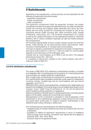 230 Protection and control devices | ABB
5 Switchboards
5.2 MNS switchboards
Depending on the requirements, a frame structure can be subdivided into the
following compartments (functional areas):
-	equipment compartment;
-	busbar compartment;
-	cable compartment.
The equipment compartment holds the equipment modules, the busbar
compartment contains the busbars and distribution bars, the cable compartment
houses the incoming and outgoing cables (optionally from above and from
below) with the wiring required for connecting the modules as well as the
supporting devices (cable mounting rails, cable connection parts, parallel
connections, wiring ducts, etc.). The functional compartments of a cubicle
as well as the cubicles themselves can be separated by partitions. Horizontal
partitions with or without ventilation openings can also be inserted between
the compartments.
All incoming/outgoing feeder and bus coupler cubicles include one switching
device. These devices can be fixed-mounted switch disconnectors, fixed-
mounted or withdrawable air or moulded-case circuit-breakers.
This type of cubicles is subdivided into equipment and busbar compartments;
their size (H x W) is 2200 mm x 400 mm / 1200 mm x 600 mm, and the depth
depends on the dimensions of the switchgear used.
Cubicles with air circuit-breakers up to 2000 A can be built in the reduced
dimensioned version (W = 400 mm).
It is possible to interconnect cubicles to form optimal delivery units with a
maximum width of 3000 mm.
5.3 ArTu distribution switchboards
The range of ABB SACE ArTu distribution switchboards provides a complete
and integrated offer of switchboards and kit systems for constructing primary
and secondary low voltage distribution switchboards.
With a single range of accessories and starting from simple assembly kits, the
ArTu switchboards make it possible to assembly a wide range of configurations
mounting modular, moulded-case and air circuit-breakers, with any internal
separation up to Form 4.
ABB SACE offers a series of standardized kits, consisting of pre-drilled plates and
panels for the installation of the whole range of circuit-breakers type System pro M
compact, Tmax T, SACE Tmax XT and Emax X1, E1, E2, E3, E4 without the
need of additional drilling operations or adaptations.
Special consideration has been given to cabling requirements, providing special
seats to fix the plastic cabling duct horizontally and vertically.
Standardization of the components is extended to internal separation of the
switchboard: in ArTu switchboards, separation is easily carried out and it does
not require either construction of “made-to-measure” switchboards or any
additional sheet cutting, bending or drilling work.
ArTu switchboards are characterized by the following features:
-	integrated range of modular metalwork structures up to 4000 A with common
accessories;
-	possibility of fulfilling all application requirements in terms of installation
(wall-mounting, floor-mounting, monoblock and cabinet kits) and degree of
protection (IP31, IP41, IP43, IP65);
-	structure made of hot-galvanized sheet;
 