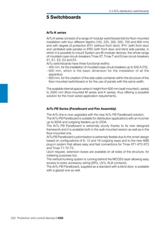 232 Protection and control devices | ABB
5 Switchboards
ArTu PB Series (Panelboard and Pan Assembly)
The ArTu line is now upgraded with the new ArTu PB Panelboard solution.
The ArTu PB Panelboard is suitable for distribution applications with an incomer
up to 800A and outgoing feeders up to 250A.
The ArTu PB Panelboard is extremely sturdy thanks to its new designed
framework and it is available both in the wall-mounted version as well as in the
floor-mounted one.
ArTu PB Panelboard customisation is extremely flexible due to the smart design
based on configurations of 6, 12 and 18 outgoing ways and to the new ABB
plug-in system that allows easy and fast connections for Tmax XT1-XT2-XT3
and Tmax T1-T2-T3.
Upon request, extension boxes are available on all sides of the structure, for
metering purposes too.
The vertical trunking system is running behind the MCCB’s layer allowing easy
access to every accessory wiring (SR’s, UV’s, AUX contacts).
The ArTu PB Panelboard, supplied as a standard with a blind door, is available
with a glazed one as well.
ArTu K series
ArTu K series consists of a range of modular switchboard kits for floor-mounted
installation with four different depths (150, 225, 300, 500, 700 and 800 mm)
and with degree of protection IP31 (without front door), IP41 (with front door
and ventilated side panels) or IP65 (with front door and blind side panels), in
which it is possible to mount System pro M modular devices, the whole range
of moulded-case circuit–breakers Tmax XT, Tmax T and Emax circuit-breakers
X1, E1, E2, E3 and E4.
ArTu switchboards have three functional widths:
-	400 mm, for the installation of moulded-case circuit-breakers up to 630 A (T5);
-	600 mm, which is the basic dimension for the installation of all the
apparatus;
-	800 mm, for the creation of the side cable container within the structure of the
floor-mounted switchboard or for the use of panels with the same width.
The available internal space varies in height from 600 mm (wall-mounted L series)
to 2000 mm (floor-mounted M series and K series), thus offering a possible
solution for the most varied application requirements.
5.3 ArTu distribution switchboards
 