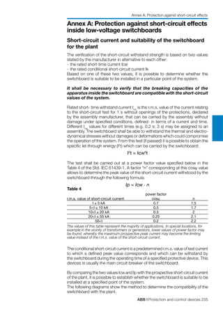 ABB | Protection and control devices 235
Annex A: Protection against short-circuit effects
inside low-voltage switchboards
Short-circuit current and suitability of the switchboard
for the plant
The verification of the short-circuit withstand strength is based on two values
stated by the manufacturer in alternative to each other:
-	the rated short-time current Icw
-	the rated conditional short-circuit current Ik
Based on one of these two values, it is possible to determine whether the
switchboard is suitable to be installed in a particular point of the system.
It shall be necessary to verify that the breaking capacities of the
apparatus inside the switchboard are compatible with the short-circuit
values of the system.
Rated short- time withstand current Icw
is the r.m.s. value of the current relating
to the short-circuit test for 1 s without openings of the protections, declared
by the assembly manufacturer, that can be carried by the assembly without
damage under specified conditions, defined in terms of a current and time.
Different Icw
values for different times (e.g. 0.2 s; 3 s) may be assigned to an
assembly. The switchboard shall be able to withstand the thermal and electro-
dynamical stresses without damages or deformations which could compromise
the operation of the system. From this test (if passed) it is possible to obtain the
specific let-through energy (I2
t) which can be carried by the switchboard:
I2
t = Icw2
t
The test shall be carried out at a power factor value specified below in the
Table 4 of the Std. IEC 61439-1. A factor “n” corresponding at this cosϕ value
allows to determine the peak value of the short-circuit current withstood by the
switchboard through the following formula:
Ip = Icw . n
Table 4
		 power factor
r.m.s. value of short-circuit current	 cosϕ	 n	
	 I ≤ 5 kA	 0.7	 1.5	
	 5<I ≤ 10 kA	 0.5	 1.7	
	 10<I ≤ 20 kA	 0.3	 2	
	 20<I ≤ 50 kA	 0.25	 2.1	
	 50<I	 0.2	 2.2
	The values of this table represent the majority of applications. In special locations, for
example in the vicinity of transformers or generators, lower values of power factor may
be found, whereby the maximum prospective peak current may become the limiting
value instead of the r.m.s. value of the short-circuit current.
The conditional short-circuit current is a predetermined r.m.s. value of test current
to which a defined peak value corresponds and which can be withstand by
the switchboard during the operating time of a specified protective device. This
devices is usually the main circuit-breaker of the switchboard.
By comparing the two values Icw and Ip with the prospective short-circuit current
of the plant, it is possible to establish whether the switchboard is suitable to be
installed at a specified point of the system.
The following diagrams show the method to determine the compatibility of the
switchboard with the plant.
Annex A: Protection against short-circuit effects
 