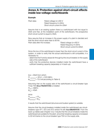 ABB | Protection and control devices 237
Annex A: Protection against short-circuit effects
inside low-voltage switchboards
Example
Plant data:	 Rated voltage Ur=400 V
		 Rated frequency fr=50Hz
		 Short-circuit current Ik=35kA
Assume that in an existing system there is a switchboard with Icw equal to
35kA and that, at the installation point of the switchboard, the prospective
short-circuit current is equal to 35kA.
Now assume that an increase in the power supply of a plant is decided and
that the short-circuit value rises to 60 kA.
Plant data after the increase:		 Rated voltage Ur=400 V
				 Rated frequency fr=50Hz
				 Short-circuit current Ik=60kA
Since the Icw of the switchboard is lower than the short-circuit current of the
system, in order to verify that the actual switchboard is still compatible, it is
necessary to:
-	determine the I2
t and Ip values let-through by the circuit-breaker on the supply
side of the switchboard
-	verify that the protective devices installed inside the switchboard have a
sufficient breaking capacity (separately or in back-up)
Icw = 35kA from which:
I2
t switchboard
= 352
x1 =1225 MA2
s
Ipswitchboard
= 73.5 kA (according to Table 4)
Assuming that on the supply side of the switchboard a circuit-breaker type
Tmax T5H (Icu=70kA@415V) is installed
I2
tCB
< 4MA2
s
IpCB
< 40kA
since
I2
tswitchboard
> I2
tCB
Ipswitchboard
> IpCB
it results that the switchboard (structure and busbar system) is suitable.
Assume that the circuit-breakers installed inside the switchboard are circuit-
breakers type XT1, XT2 and XT3 version N with Icu=36kA@415V. From the
back-up tables (see Chapter 3.3), it results that the circuit-breakers inside the
switchboard are suitable for the plant, since their breaking capacity is increased
to 65 kA thanks to the circuit-breaker type T5H on the supply side.
Annex A: Protection against short-circuit effects
 