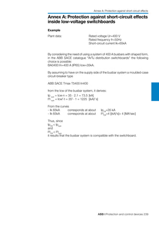 ABB | Protection and control devices 239
Annex A: Protection against short-circuit effects
inside low-voltage switchboards
Example
Plant data: 		 Rated voltage Ur=400 V
			 Rated frequency fr=50Hz
			 Short-circuit current Ik=65kA
By considering the need of using a system of 400 A busbars with shaped form,
in the ABB SACE catalogue “ArTu distribution switchboards” the following
choice is possible:
BA0400 In=400 A (IP65) Icw=35kA.
By assuming to have on the supply side of the busbar system a moulded-case
circuit-breaker type
ABB SACE Tmax T5400 In400
from the Icw of the busbar system, it derives:
Ip syst
= Icw.n = 35 . 2.1 = 73.5	[kA]
I2
t syst
= Icw2.t = 352 . 1 = 1225	 [(kA)2
s]
From the curves
-	Ik 65kA	 corresponds at about	 IpCB
=35 kA
-	Ik 65kA	 corresponds at about	 I2
tCB
=4 [(kA)2
s]= 4 [MA2
sec]
Thus, since
IpCB
< Ipsyst
and
I2
tCB
< I2
tsyst
it results that the busbar system is compatible with the switchboard.
Annex A: Protection against short-circuit effects
 
