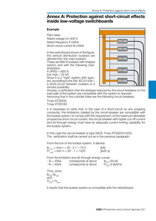 ABB | Protection and control devices 241
Annex A: Protection against short-circuit effects
inside low-voltage switchboards
Example
Plant data:
Rated voltage Ur=400 V
Rated frequency fr=50Hz
Short-circuit current Ik=45kA
In the switchboard shown in the figure,
the vertical distribution busbars are
derived from the main busbars.
These are 800 A busbars with shaped
section and with the following char-
acteristics:
In (IP65) = 800 A,
Icw max = 35 kA
Since it is a “rigid” system with spac-
ers, according to the Std. IEC 61439-1
a short-circuit between busbars is a
remote possibility.
Anyway, a verification that the stresses reduced by the circuit-breakers on the
load side of the system are compatible with the system is required.
Assuming that in the cubicles there are the following circuit-breakers:
Tmax XT3S250
Tmax XT2S160
it is necessary to verify that, in the case of a short-circuit on any outgoing
conductor, the limitations created by the circuit-breaker are compatible with
the busbar system; to comply with this requirement, at the maximum allowable
prospective short-circuit current, the circuit-breaker with higher cut-off current
and let-through energy must have an adequate current limiting capability for
the busbar system.
In this case the circuit-breaker is type SACE Tmax XT3S250 In250.
The verification shall be carried out as in the previous paragraph:
From the Icw of the busbar system, it derives:
Ip syst
= Icw.n = 35 . 2.1 = 73.5		 [kA]
I2
t syst
= Icw2.t = 352 . 1 = 1225		 [(kA)2
s]
From the limitation and let-through energy curves
- 	Ik = 45kA	 corresponds at about	 IpCB
=30 kA
- Ik = 45kA	 corresponds at about	 I2
tCB
=3 [(kA)2
s]
Thus, since
IpCB
<Ipsyst
and
I2
tCB
< I2
tsyst
it results that the busbar system is compatible with the switchboard.
XT2 160
XT2 160
XT3 250
XT3 250
XT3 250
Annex A: Protection against short-circuit effects
 
