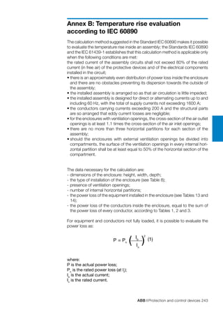 ABB | Protection and control devices 243
Annex B: Temperature rise evaluation
according to IEC 60890
P = Pn ( ) (1)
In
2
Ib
The calculation method suggested in the Standard IEC 60890 makes it possible
to evaluate the temperature rise inside an assembly; the Standards IEC 60890
and the IEC 61439-1 establishes that this calculation method is applicable only
when the following conditions are met:
the rated current of the assembly circuits shall not exceed 80% of the rated
current (in free air) of the protective devices and of the electrical components
installed in the circuit;
• there is an approximately even distribution of power loss inside the enclosure
and there are no obstacles preventing its dispersion towards the outside of
the assembly;
• the installed assembly is arranged so as that air circulation is little impeded;
• the installed assembly is designed for direct or alternating currents up to and
including 60 Hz, with the total of supply currents not exceeding 1600 A;
•	the conductors carrying currents exceeding 200 A and the structural parts
are so arranged that eddy current losses are negligible;
•	for the enclosures with ventilation openings, the cross-section of the air outlet
openings is at least 1.1 times the cross-section of the air inlet openings;
•	there are no more than three horizontal partitions for each section of the
assembly;
•	should the enclosures with external ventilation openings be divided into
compartments, the surface of the ventilation openings in every internal hori-
zontal partition shall be at least equal to 50% of the horizontal section of the
compartment.
The data necessary for the calculation are:
-	dimensions of the enclosure: height, width, depth;
-	the type of installation of the enclosure (see Table 8);
-	presence of ventilation openings;
-	number of internal horizontal partitions;
-	the power loss of the equipment installed in the enclosure (see Tables 13 and
14);
-	the power loss of the conductors inside the enclosure, equal to the sum of
the power loss of every conductor, according to Tables 1, 2 and 3.
For equipment and conductors not fully loaded, it is possible to evaluate the
power loss as:
where:
P is the actual power loss;
Pn
is the rated power loss (at Ir
);
Ib
is the actual current;
In
is the rated current.
 
