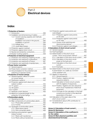 Index
1 Protection of feeders
	 1.1	Introduction.......................................................268
	 1.2	Installation and dimensioning of cables..............271
		 1.2.1	Current carrying capacity and methods
			 of installation............................................271
			 Installation not buried in the ground..........280
			 Installation in ground................................294
		 1.2.2 Voltage drop.............................................308
		 1.2.3 Joule-effect losses...................................318
	 1.3	Protection against overload...............................319
	 1.4	Protection against short-circuit..........................322
	 1.5	Neutral and protective conductors.....................331
	 1.6	Busbar trunking systems...................................339
2 Protection of electrical equipment
	 2.1	Protection and switching of lighting circuits.......353	
	 2.2	Protection and switching of generators..............362
	 2.3	Protection and switching of motors...................367
	 2.4	Protection and switching of transformers...........405
3 Power factor correction
	 3.1	General aspects................................................422
	 3.2	Power factor correction method........................428
	 3.3	Circuit-breakers for the protection and
		 switching of capacitor banks.............................435
4 Protection of human beings
	 4.1	General aspects: effects of current
		 on human beings..............................................440
	 4.2	Distribution systems..........................................442
	 4.3	Protection against both direct and
		 indirect contact.................................................445
	 4.4	TT system.........................................................448
	 4.5	TN system.........................................................452
	 4.6	IT system..........................................................454
	 4.7	Residual current devices...................................456
	 4.8	Maximum protected length for the
		 protection of human beings...............................459
5 Photovoltaic plants
	 5.1	Operating principle............................................464
	 5.2	Main components of a photovoltaic plants........465
		 5.2.1 	Photovoltaic generator.............................465
		 5.2.2 	Inverter.....................................................467
	 5.3	Typologies of photovoltaic plants.......................468
		 5.3.1 	Stand-alone plants...................................468
		 5.3.2 	Grid-connected plants.............................468
	 5.4	Earthing and protection against
		 indirect contact.................................................469
		 5.4.1 	Plants with transformer............................469
		 5.4.2 	Plants without transformer.......................473
Part 2
Electrical devices
	 5.5	Protection against overcurrents and
		 overvoltages......................................................475
		 5.5.1 	Protection against overcurrents
			 on DC side...............................................475
		 5.5.2 	Protection against overcurrents
			 on AC side...............................................480
		 5.5.3 	Choice of the switching and
			 disconnecting devices..............................481
		 5.5.4 	Protection against overvoltages................481
6 Calculation of short-circuit current
	 6.1	General aspects................................................485
	 6.2	Fault typologies.................................................485
	 6.3	Determination of the short-circuit
		 current: “short-circuit power method”................487
		 6.3.1 	Calculation of the short-circuit current......487
		 6.3.2 	Calculation of the short-circuit
			 power at the fault point............................490
		 6.3.3 	Calculation of the short-circuit
			 current.....................................................491
		 6.3.4 	Examples.................................................493
	 6.4	Determination of the short-circuit current
		 Ik downstream of a cable as a function
		 of the upstream one..........................................497
	 6.5	Algebra of sequences........................................499
		 6.5.1 	General aspects.......................................499
		 6.5.2 	Positive, negative and zero
			 sequence systems...................................500
		 6.5.3 	Calculation of short-circuit currents
			 with the algebra of sequences..................501
		 6.5.4 	Positive, negative and zero sequence
			 short-circuit impedances of electrical
			 equipment................................................504
		 6.5.5 	Formulas for the calculation of the fault
	 		 currents as a function of the electrical
			 parameters of the plant ...........................507
	 6.6	Calculation of the peak value of the
		 short-circuit current ..........................................510
	 6.7	Considerations about UPS contribution to
		 the short-circuit.................................................511
Annex A: Calculation of load current Ib
................514
Annex B: Harmonics .............................................518
Annex C: Calculation of the coefficient k
for the cables ..........................................................526
Annex D: Main physical quantities and
electrotechnical formulas ......................................530
 
