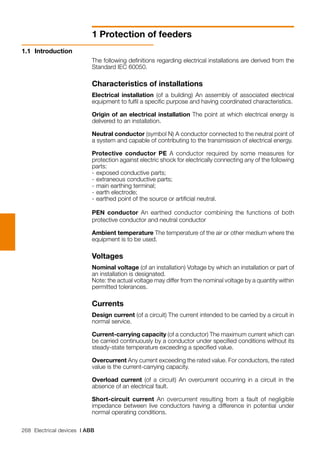 268 Electrical devices | ABB
1 Protection of feeders
1.1	 Introduction
The following definitions regarding electrical installations are derived from the
Standard IEC 60050.
Characteristics of installations
Electrical installation (of a building) An assembly of associated electrical
equipment to fulfil a specific purpose and having coordinated characteristics.
Origin of an electrical installation The point at which electrical energy is
delivered to an installation.
Neutral conductor (symbol N) A conductor connected to the neutral point of
a system and capable of contributing to the transmission of electrical energy.
Protective conductor PE A conductor required by some measures for
protection against electric shock for electrically connecting any of the following
parts:
-	exposed conductive parts;
-	extraneous conductive parts;
-	main earthing terminal;
-	earth electrode;
-	earthed point of the source or artificial neutral.
PEN conductor An earthed conductor combining the functions of both
protective conductor and neutral conductor
Ambient temperature The temperature of the air or other medium where the
equipment is to be used.
Voltages
Nominal voltage (of an installation) Voltage by which an installation or part of
an installation is designated.
Note: the actual voltage may differ from the nominal voltage by a quantity within
permitted tolerances.
Currents
Design current (of a circuit) The current intended to be carried by a circuit in
normal service.
Current-carrying capacity (of a conductor) The maximum current which can
be carried continuously by a conductor under specified conditions without its
steady-state temperature exceeding a specified value.
Overcurrent Any current exceeding the rated value. For conductors, the rated
value is the current-carrying capacity.
Overload current (of a circuit) An overcurrent occurring in a circuit in the
absence of an electrical fault.
Short-circuit current An overcurrent resulting from a fault of negligible
impedance between live conductors having a difference in potential under
normal operating conditions.
 