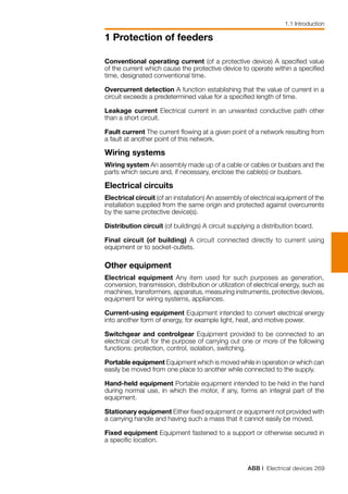 ABB | Electrical devices 269
1 Protection of feeders
Conventional operating current (of a protective device) A specified value
of the current which cause the protective device to operate within a specified
time, designated conventional time.
Overcurrent detection A function establishing that the value of current in a
circuit exceeds a predetermined value for a specified length of time.
Leakage current Electrical current in an unwanted conductive path other
than a short circuit.
Fault current The current flowing at a given point of a network resulting from
a fault at another point of this network.
Wiring systems
Wiring system An assembly made up of a cable or cables or busbars and the
parts which secure and, if necessary, enclose the cable(s) or busbars.
Electrical circuits
Electrical circuit (of an installation) An assembly of electrical equipment of the
installation supplied from the same origin and protected against overcurrents
by the same protective device(s).
Distribution circuit (of buildings) A circuit supplying a distribution board.
Final circuit (of building) A circuit connected directly to current using
equipment or to socket-outlets.
Other equipment
Electrical equipment Any item used for such purposes as generation,
conversion, transmission, distribution or utilization of electrical energy, such as
machines, transformers, apparatus, measuring instruments, protective devices,
equipment for wiring systems, appliances.
Current-using equipment Equipment intended to convert electrical energy
into another form of energy, for example light, heat, and motive power.
Switchgear and controlgear Equipment provided to be connected to an
electrical circuit for the purpose of carrying out one or more of the following
functions: protection, control, isolation, switching.
Portable equipment Equipment which is moved while in operation or which can
easily be moved from one place to another while connected to the supply.
Hand-held equipment Portable equipment intended to be held in the hand
during normal use, in which the motor, if any, forms an integral part of the
equipment.
Stationary equipment Either fixed equipment or equipment not provided with
a carrying handle and having such a mass that it cannot easily be moved.
Fixed equipment Equipment fastened to a support or otherwise secured in
a specific location.
1.1 Introduction
 