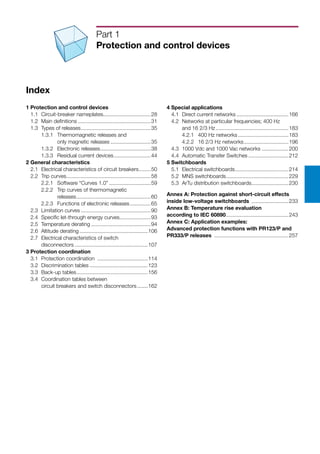 Index
1 Protection and control devices
	 1.1	 Circuit-breaker nameplates.................................28
	 1.2	 Main definitions..................................................31
	 1.3	 Types of releases................................................35
		 1.3.1	 Thermomagnetic releases and
			 only magnetic releases............................35
		 1.3.2	 Electronic releases...................................38
		 1.3.3	 Residual current devices..........................44
2 General characteristics
	 2.1	 Electrical characteristics of circuit breakers.........50
	 2.2	 Trip curves.........................................................58
		 2.2.1	 Software “Curves 1.0”.............................59
		 2.2.2	 Trip curves of thermomagnetic
			 releases...................................................60
		 2.2.3	 Functions of electronic releases...............65
	 2.3	 Limitation curves................................................90
	 2.4	 Specific let-through energy curves......................93
	 2.5	 Temperature derating.........................................94
	 2.6	 Altitude derating...............................................106
	 2.7	 Electrical characteristics of switch
		 disconnectors..................................................107
3 Protection coordination
	 3.1	 Protection coordination ...................................114
	 3.2	 Discrimination tables........................................123
	 3.3	 Back-up tables.................................................156
	 3.4	 Coordination tables between
		 circuit breakers and switch disconnectors........162
Part 1
Protection and control devices
4 Special applications
	 4.1	 Direct current networks....................................166
	 4.2	 Networks at particular frequencies; 400 Hz
		 and 16 2/3 Hz..................................................183
		 4.2.1	 400 Hz networks...................................183
		 4.2.2	 16 2/3 Hz networks...............................196
	 4.3	 1000 Vdc and 1000 Vac networks...................200
	 4.4	 Automatic Transfer Switches............................212
5 Switchboards
	 5.1	 Electrical switchboards.....................................214
	 5.2	 MNS switchboards...........................................229
	 5.3	 ArTu distribution switchboards..........................230
Annex A: Protection against short-circuit effects
inside low-voltage switchboards ..........................233
Annex B: Temperature rise evaluation
according to IEC 60890...........................................243
Annex C: Application examples:
Advanced protection functions with PR123/P and
PR333/P releases ...................................................257
 