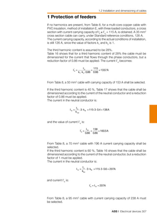ABB | Electrical devices 307
1 Protection of feeders
1.2 Installation and dimensioning of cables
and current I’b
is:
From Table 8, a 95 mm2
cable with current carrying capacity of 238 A must
be selected.
If no harmonics are present, from Table 8, for a multi-core copper cable with
PVC insulation, method of installation E, with three loaded conductors, a cross
section with current carrying capacity of I0
≥ I’b
= 115 A, is obtained. A 35 mm2
cross section cable can carry, under Standard reference conditions, 126 A.
The current carrying capacity, according to the actual conditions of installation,
is still 126 A, since the value of factors k1
and k2
is 1.
The third harmonic content is assumed to be 28%.
Table 16 shows that for a third harmonic content of 28% the cable must be
dimensioned for the current that flows through the phase conductors, but a
reduction factor of 0.86 must be applied. The current I’b
becomes:
From Table 8, a 50 mm2
cable with carrying capacity of 153 A shall be selected.
If the third harmonic content is 40 %, Table 17 shows that the cable shall be
dimensioned according to the current of the neutral conductor and a reduction
factor of 0.86 must be applied.
The current in the neutral conductor is:
and the value of current I’b
is:
From Table 8, a 70 mm2
cable with 196 A current carrying capacity shall be
selected.
If the third harmonic content is 60 %, Table 16 shows that the cable shall be
dimensioned according to the current of the neutral conductor, but a reduction
factor of 1 must be applied.
The current in the neutral conductor is:
 