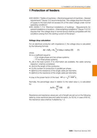 ABB | Electrical devices 309
1 Protection of feeders
1.2 Installation and dimensioning of cables
•	IEC 60204-1”Safety of machinery – Electrical equipment of machines – General
requirements” Clause 13.5 recommends that: “the voltage drop from the point
of supply to the load shall not exceed 5% of the rated voltage under normal
operating conditions”.
•	IEC 60364-7-714 “Electrical installations of buildings - Requirements for
special installations or locations - External lighting installations” Clause 714.512
requires that “the voltage drop in normal service shall be compatible with the
conditions arising from the starting current of the lamps”.
Voltage drop calculation
For an electrical conductor with impedance Z, the voltage drop is calculated
by the following formula:
where
•	k is a coefficient equal to:
- 2 for single-phase and two-phase systems;
- for three-phase systems;
•	Ib
[A] is the load current; if no information are available, the cable carrying
capacity Iz
shall be considered;
•	L [km] is the length of the conductor;
•	n is the number of conductors in parallel per phase;
•	r [Ω/km] is the resistance of the single cable per kilometre;
•	x [Ω/km] is the reactance of the single cable per kilometre;
•	cosϕ is the power factor of the load:
Normally, the percentage value in relation to the rated value Ur
is calculated
by:
Resistance and reactance values per unit of length are set out on the following
table by cross-sectional area and cable formation, for 50 Hz; in case of 60 Hz,
the reactance value shall be multiplied by 1.2.
 