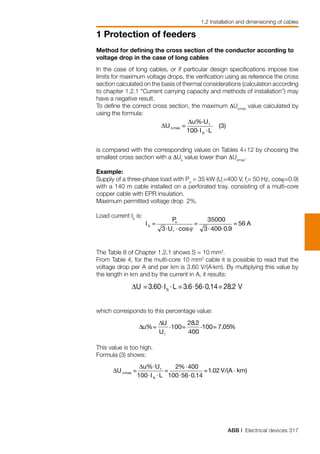 ABB | Electrical devices 317
1 Protection of feeders
1.2 Installation and dimensioning of cables
Method for defining the cross section of the conductor according to
voltage drop in the case of long cables
In the case of long cables, or if particular design specifications impose low
limits for maximum voltage drops, the verification using as reference the cross
section calculated on the basis of thermal considerations (calculation according
to chapter 1.2.1 “Current carrying capacity and methods of installation”) may
have a negative result.
To define the correct cross section, the maximum ∆Uxmax
value calculated by
using the formula:
is compared with the corresponding values on Tables 4÷12 by choosing the
smallest cross section with a ∆Ux
value lower than ∆Uxmax
.
Example:
Supply of a three-phase load with Pu
= 35 kW (Ur
=400 V, fr
= 50 Hz, cosϕ=0.9)
with a 140 m cable installed on a perforated tray, consisting of a multi-core
copper cable with EPR insulation.
Maximum permitted voltage drop 2%.
Load current Ib
is:
The Table 8 of Chapter 1.2.1 shows S = 10 mm2
.
From Table 4, for the multi-core 10 mm2
cable it is possible to read that the
voltage drop per A and per km is 3.60 V/(A⋅km). By multiplying this value by
the length in km and by the current in A, it results:
which corresponds to this percentage value:
This value is too high.
Formula (3) shows:
 