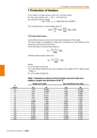 318 Electrical devices | ABB
1 Protection of feeders
1.2 Installation and dimensioning of cables
From Table 4 a cross section of 50 mm2
can be chosen.
For this cross section ∆Ux
= 0.81< 1.02 V/(A⋅km).
By using this value it results:
This corresponds to a percentage value of:
1.2.3 Joule-effect losses
Joule-effect losses are due to the electrical resistance of the cable.
The lost energy is dissipated in heat and contributes to the heating of the
conductor and of the environment.
A first estimate of three-phase losses is:
whereas single-phase losses are:
where:
•	Ib
is the load current [A];
•	r is the phase resistance per unit of length of the cable at 80 °C [Ω/km] (see
Table 1);
•	L is the cable length [m].
	 Single-core cable	 Two-core/three-core cable	
	 S 		
	 [mm2
]	 Cu	 AI	 Cu	 AI	
	 1.5	 14.8	 24.384	 15.1	 24.878	
	 2.5	 8.91	 14.680	 9.08	 14.960	
	 4	 5.57	 9.177	 5.68	 9.358	
	 6	 3.71	 6.112	 3.78	 6.228	
	 10	 2.24	 3.691	 2.27	 3.740	
	 16	 1.41	 2.323	 1.43	 2.356	
	 25	 0.889	 1.465	 0.907	 1.494	
	 35	 0.641	 1.056	 0.654	 1.077	
	 50	 0.473	 0.779	 0.483	 0.796	
	 70	 0.328	 0.540	 0.334	 0.550	
	 95	 0.236	 0.389	 0.241	 0.397	
	 120	 0.188	 0.310	 0.191	 0.315	
	 150	 0.153	 0.252	 0.157	 0.259	
	 185	 0.123	 0.203	 0.125	 0.206	
	 240	 0.0943	 0.155	 0.0966	 0.159	
	 300	 0.0761	 0.125	 0.078	 0.129
Table 1: Resistance values [Ω/km] of single-core and multi-core
cables in copper and aluminium at 80 °C
 