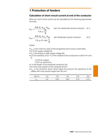 ABB | Electrical devices 325
1 Protection of feeders
Calculation of short-circuit current at end of the conductor
Minimum short-circuit current can be calculated by the following approximate
formulas:
	
where:
•	Ikmin
is the minimum value of the prospective short-circuit current [kA];
•	Ur
is the supply voltage [V];
•	U0
is the phase to earth supply voltage [V];
•	ρ is the resistivity at 20 °C of the material of the conductors in Ωmm2
/m and
is:
	 - 0.018 for copper;
	 - 0.027 for aluminium;
•	L is the length of the protected conductor [m];
•	S is the cross section of the conductor [mm2
];
•	ksec
is the correction factor which takes into account the reactance of the
cables with cross section larger than 95 mm2
:
	 S[mm2
]	 120	 150	 185	 240	 300
	 ksec
	 0.9	 0.85	 0.80	 0.75	 0.72
with non-distributed neutral conductor	 (2.1)
with distributed neutral conductor 	 (2.2)
 