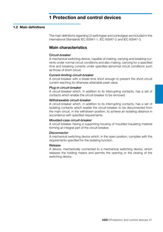 ABB | Protection and control devices 31
1 Protection and control devices
The main definitions regarding LV switchgear and controlgear are included in the
international Standards IEC 60947-1, IEC 60947-2 and IEC 60947-3.
Main characteristics
Circuit-breaker
A mechanical switching device, capable of making, carrying and breaking cur-
rents under normal circuit conditions and also making, carrying for a specified
time and breaking currents under specified abnormal circuit conditions such
as those of short-circuit.
Current-limiting circuit-breaker
A circuit-breaker with a break-time short enough to prevent the short-circuit
current reaching its otherwise attainable peak value.
Plug-in circuit-breaker
A circuit-breaker which, in addition to its interrupting contacts, has a set of
contacts which enable the circuit-breaker to be removed.
Withdrawable circuit-breaker
A circuit-breaker which, in addition to its interrupting contacts, has a set of
isolating contacts which enable the circuit-breaker to be disconnected from
the main circuit, in the withdrawn position, to achieve an isolating distance in
accordance with specified requirements.
Moulded-case circuit-breaker
A circuit-breaker having a supporting housing of moulded insulating material
forming an integral part of the circuit-breaker.
Disconnector
A mechanical switching device which, in the open position, complies with the
requirements specified for the isolating function.
Release
A device, mechanically connected to a mechanical switching device, which
releases the holding means and permits the opening or the closing of the
switching device.
1.2	 Main definitions
 
