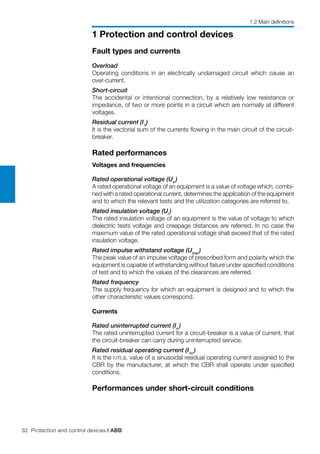 32 Protection and control devices | ABB
1 Protection and control devices
Fault types and currents
Overload
Operating conditions in an electrically undamaged circuit which cause an
over-current.
Short-circuit
The accidental or intentional connection, by a relatively low resistance or
impedance, of two or more points in a circuit which are normally at different
voltages.
Residual current (I∆
)
It is the vectorial sum of the currents flowing in the main circuit of the circuit-
breaker.
Rated performances
Voltages and frequencies
Rated operational voltage (Ue
)
A rated operational voltage of an equipment is a value of voltage which, combi-
ned with a rated operational current, determines the application of the equipment
and to which the relevant tests and the utilization categories are referred to.
Rated insulation voltage (Ui
)
The rated insulation voltage of an equipment is the value of voltage to which
dielectric tests voltage and creepage distances are referred. In no case the
maximum value of the rated operational voltage shall exceed that of the rated
insulation voltage.
Rated impulse withstand voltage (Uimp
)
The peak value of an impulse voltage of prescribed form and polarity which the
equipment is capable of withstanding without failure under specified conditions
of test and to which the values of the clearances are referred.
Rated frequency
The supply frequency for which an equipment is designed and to which the
other characteristic values correspond.
Currents
Rated uninterrupted current (In
)
The rated uninterrupted current for a circuit-breaker is a value of current, that
the circuit-breaker can carry during uninterrupted service.
Rated residual operating current (I∆n
)
It is the r.m.s. value of a sinusoidal residual operating current assigned to the
CBR by the manufacturer, at which the CBR shall operate under specified
conditions.
Performances under short-circuit conditions
1.2 Main definitions
 