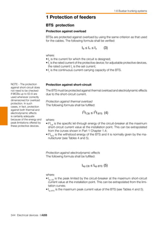 344 Electrical devices | ABB
1 Protection of feeders
1.6 Busbar trunking systems
BTS protection
Protection against overload
BTSs are protected against overload by using the same criterion as that used
for the cables. The following formula shall be verified:
where:
•	Ib
is the current for which the circuit is designed;
•	In
is the rated current of the protective device; for adjustable protective devices,
the rated current In
is the set current;
•	Iz
is the continuous current carrying capacity of the BTS.
Protection against short-circuit 
The BTS must be protected against thermal overload and electrodynamic effects
due to the short-circuit current.
Protection against thermal overload
The following formula shall be fulfilled:
where:
•	I2
tCB
is the specific let-through energy of the circuit-breaker at the maximum
short-circuit current value at the installation point. This can be extrapolated
from the curves shown in Part 1 Chapter 1.4;
•	I2
tBTS
is the withstood energy of the BTS and it is normally given by the ma-
nufacturer (see Tables 4 and 5).
Protection against electrodynamic effects
The following formula shall be fulfilled:
where:
•	Ikp CB
is the peak limited by the circuit-breaker at the maximum short-circuit
current value at the installation point. This can be extrapolated from the limi-
tation curves;
•	Ikp BTS
is the maximum peak current value of the BTS (see Tables 4 and 5).
NOTE - The protection
against short-circuit does
not need to be checked
if MCBs up to 63 A are
used whenever correctly
dimensioned for overload
protection. In such
cases, in fact, protection
against both thermal and
electrodynamic effects
is certainly adequate
because of the energy and
peak limitations offered by
these protective devices.
 