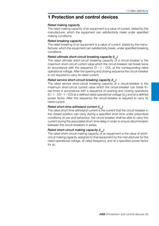 ABB | Protection and control devices 33
1 Protection and control devices
Rated making capacity
The rated making capacity of an equipment is a value of current, stated by the
manufacturer, which the equipment can satisfactorily make under specified
making conditions.
Rated breaking capacity
The rated breaking of an equipment is a value of current, stated by the manu-
facturer, which the equipment can satisfactorily break, under specified breaking
conditions.
Rated ultimate short-circuit breaking capacity (Icu
)
The rated ultimate short-circuit breaking capacity of a circuit-breaker is the
maximum short-circuit current value which the circuit-breaker can break twice
(in accordance with the sequence O – t – CO), at the corresponding rated
operational voltage. After the opening and closing sequence the circuit-breaker
is not required to carry its rated current.
Rated service short-circuit breaking capacity (Ics
)
The rated service short-circuit breaking capacity of a circuit-breaker is the
maximum short-circuit current value which the circuit-breaker can break th-
ree times in accordance with a sequence of opening and closing operations
(O - t - CO - t – CO) at a defined rated operational voltage (Ue
) and at a defined
power factor. After this sequence the circuit-breaker is required to carry its
rated current.
Rated short-time withstand current (Icw
)
The rated short-time withstand current is the current that the circuit-breaker in
the closed position can carry during a specified short time under prescribed
conditions of use and behaviour; the circuit-breaker shall be able to carry this
current during the associated short-time delay in order to ensure discrimination
between the circuit-breakers in series.
Rated short-circuit making capacity (Icm
)
The rated short-circuit making capacity of an equipment is the value of short-
circuit making capacity assigned to that equipment by the manufacturer for the
rated operational voltage, at rated frequency, and at a specified power-factor
for ac.
1.2 Main definitions
 