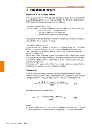 350 Electrical devices | ABB
1 Protection of feeders
1.6 Busbar trunking systems
Protection of the outgoing feeders
If the outgoing feeder, which generally consists of cable duct, is not already
protected against short-circuit and overload by the device located upstream
of the cable, the following measures shall be taken:
- protection against short-circuit:
there is no need to protect the feeder against the short-circuit if simultaneously:
a.	the length does not exceed 3 metres;
b.	the risk of short-circuit is minimized;
c.	there is no inflammable material nearby.
In explosive environments and environments with greater risk of fire, protection
against short-circuit is always required;
- protection against overload:
the current carrying capacity of the feeder is generally lower than that of the
BTS. It is therefore necessary to protect also the feeder against overload.
The protection device against overload can be placed inside the pull box or
on the incoming panel.
In the latter case, protection against overload can also be provided by the
circuit-breakers protecting the single outgoing feeder from the panel only if the
sum of their rated currents is lower or equal to the current carrying capacity Iz
of the outgoing feeder.
In locations with greater risk of fire, the overload protection device shall be
installed at the outgoing point, i.e. inside the pull box.
Voltage drop
If a BTS is particularly long, the value of the voltage drop must be verified.
For three-phase systems with a power factor (cosϕm
) not lower than 0.8, the
voltage drop can be calculated by using the following simplified formula:
For single-phase BTS the formula is:
where:
•	a is the current distribution factor, which depends on the circuit supply and
the arrangement of the electric loads along the BTS, as shown in Table 6:
 