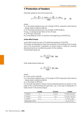 352 Electrical devices | ABB
1 Protection of feeders
1.6 Busbar trunking systems
Generally speaking, this formula becomes:
where:
•	rt
is the phase resistance per unit of length of BTS, measured under thermal
steady-state conditions [mΩ/m];
•	x is the phase reactance per unit of length of BTS [mΩ/m];
•	cosϕm
is average power factor of the i-th load;
•	Ii
is i-th load current [A];
•	Li
is the distance of the i-th load from the beginning of the BTS [m].
Joule-effect losses
Joule-effect losses are due to the electrical resistance of the BTS.
The losses are dissipated in heat and contribute to the heating of the trunking
and of the environment. Calculation of power losses is useful for correctly
dimensioning the air-conditioning system for the building.
Three-phase losses are:
while single-phase losses are:
where:
•	Ib
is the current used [A];
•	rt
is the phase resistance per unit of length of BTS measured under thermal
steady-state conditions [mΩ/m];
•	L is the length of BTS [m].
For accurate calculations, losses must be assessed section by section on the
basis of the currents flowing through them; e.g. in the case of distribution of
loads shown in the previous figure:
		 Length	 Current	 Losses 	
	1° section	 L1
	 I1
+I2
+I3
	 P1
=3rt
L1
(I1
+I2
+I3
)2
	2° section	 L2
-L1
	 I2
+I3
	 P2
=3rt
(L2
-L1
)(I2
+I3
)2
	3° section	 L3
-L2
	 I3
	 P3
=3rt
(L3
-L2
)(I3
)2
	Total losses in BTS			 Ptot
=P1
+P2
+P3
 