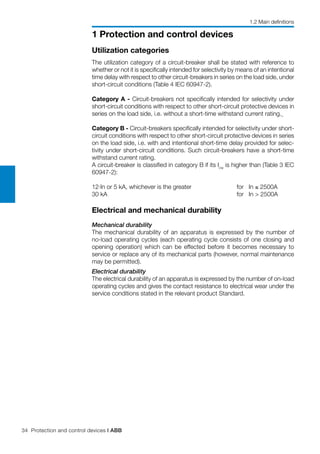 34 Protection and control devices | ABB
1 Protection and control devices
Utilization categories
The utilization category of a circuit-breaker shall be stated with reference to
whether or not it is specifically intended for selectivity by means of an intentional
time delay with respect to other circuit-breakers in series on the load side, under
short-circuit conditions (Table 4 IEC 60947-2).
Category A - Circuit-breakers not specifically intended for selectivity under
short-circuit conditions with respect to other short-circuit protective devices in
series on the load side, i.e. without a short-time withstand current rating.
Category B - Circuit-breakers specifically intended for selectivity under short-
circuit conditions with respect to other short-circuit protective devices in series
on the load side, i.e. with and intentional short-time delay provided for selec-
tivity under short-circuit conditions. Such circuit-breakers have a short-time
withstand current rating.
A circuit-breaker is classified in category B if its Icw
is higher than (Table 3 IEC
60947-2):
12·In or 5 kA, whichever is the greater 	 for In ≤ 2500A
30 kA		 for In > 2500A
Electrical and mechanical durability
Mechanical durability
The mechanical durability of an apparatus is expressed by the number of
no-load operating cycles (each operating cycle consists of one closing and
opening operation) which can be effected before it becomes necessary to
service or replace any of its mechanical parts (however, normal maintenance
may be permitted).
Electrical durability
The electrical durability of an apparatus is expressed by the number of on-load
operating cycles and gives the contact resistance to electrical wear under the
service conditions stated in the relevant product Standard.
1.2 Main definitions
 