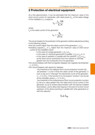 ABB | Electrical devices 363
2 Protection of electrical equipment
As a first approximation, it can be estimated that the maximum value of the
short-circuit current of a generator, with rated power Srg
, at the rated voltage
of the installation Ur
, is equal to:
where
Irg
is the rated current of the generator:
The circuit-breaker for the protection of the generator shall be selected according
to the following criteria:
•	the set current higher than the rated current of the generator: I1
≥ Irg
;
•	breaking capacity Icu
or Ics
higher than the maximum value of short-circuit
current at the installation point:
	 - 	in the case of a single generator: Icu
(Ics
) ≥ Ikg
;
	 - 	in the case of n identical generators in parallel: Icu
(Ics
) ≥ Ikg
·(n-1);
	 - 	in the case of operation in parallel with the network: Icu
(Ics
) ≥ IkNet,
	
		 as the short-circuit contribution from the network is normally 		
		 greater than the contribution from the generator;
•	for circuit-breakers with thermomagnetic releases: low magnetic trip threshold:
I3
=2.5/3·In
;
•	for circuit-breakers with electronic releases:
	 -trip threshold of the delayed short-circuit protection function (S), 	
	set between 1.5 and 4 times the rated current of the generator, in
such a way as to “intercept” the decrement curve of the generator:
		I2
= (1.5÷4)·Irg
; if the function S is not present, function I can be set
at the indicated values I3
= (1.5÷4)·Irg
;
	 -trip threshold of the instantaneous short-circuit protection function
(I3
) set at a value greater than the rated short-circuit current of the
generator, so as to achieve discrimination with the devices installed
downstream, and to allow fast tripping in the event of a short-circuit
upstream of the device (working in parallel with other generators or
with the network):
2.2 Protection and switching of generators
 