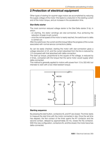 ABB | Electrical devices 369
2 Protection of electrical equipment
2.3 Protection and switching of motors
1SDC010019F0001
MCCB
KL
TOR
Motor
K∆ KY
Other types of starting for squirrel-cage motors are accomplished by reducing
the supply voltage of the motor: this leads to a reduction in the starting current
and of the motor torque, and an increase in the acceleration time.
Star-Delta starter
The most common reduced voltage starter is the Star-Delta starter (Y-∆), in
which:
-	on starting, the stator windings are star-connected, thus achieving the
reduction of peak inrush current;
-	once the normal speed of the motor is nearly reached, the switchover to delta
is carried out.
After the switchover, the current and the torque follow the progress of the curves
associated with normal service connections (delta).
As can be easily checked, starting the motor with star-connection gives a
voltage reduction of √3, and the current absorbed from the line is reduced by
1/3 compared with that absorbed with delta-connection.
The start-up torque, proportional to the square of the voltage, is reduced by
3 times, compared with the torque that the same motor would supply when
delta-connected.
This method is generally applied to motors with power from 15 to 355 kW, but
intended to start with a low initial resistant torque.
Starting sequence
By pressing the start button, contactors KL and KY are closed. The timer starts
to measure the start time with the motor connected in star. Once the set time
has elapsed, the first contact of the timer opens the KY contactor and the
second contact, delayed by approximately 50 ms, closes the K∆ contactor.
With this new configuration, contactors KL and K∆ closed, the motor becomes
delta-connected.
 