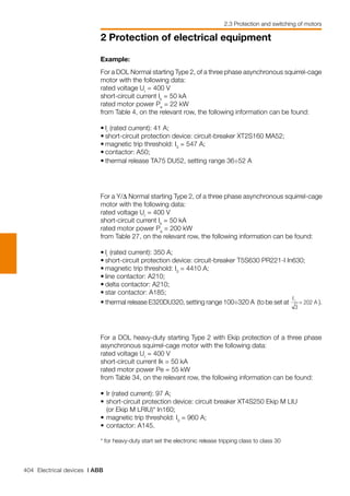 404 Electrical devices | ABB
2 Protection of electrical equipment
2.3 Protection and switching of motors
For a DOL heavy-duty starting Type 2 with Ekip protection of a three phase
asynchronous squirrel-cage motor with the following data:
rated voltage Ur
= 400 V
short-circuit current Ik = 50 kA
rated motor power Pe = 55 kW
from Table 34, on the relevant row, the following information can be found:
• 	Ir (rated current): 97 A;
• 	short-circuit protection device: circuit breaker XT4S250 Ekip M LIU
	 (or Ekip M LRIU)* In160;
• 	magnetic trip threshold: I3
= 960 A;
• 	contactor: A145.
* for heavy-duty start set the electronic release tripping class to class 30
Example:
For a DOL Normal starting Type 2, of a three phase asynchronous squirrel-cage
motor with the following data:
rated voltage Ur
= 400 V
short-circuit current Ik
= 50 kA
rated motor power Pe
= 22 kW
from Table 4, on the relevant row, the following information can be found:
•	Ir
(rated current): 41 A;
•	short-circuit protection device: circuit-breaker XT2S160 MA52;
•	magnetic trip threshold: I3
= 547 A;
•	contactor: A50;
•	thermal release TA75 DU52, setting range 36÷52 A
For a Y/∆ Normal starting Type 2, of a three phase asynchronous squirrel-cage
motor with the following data:
rated voltage Ur
= 400 V
short-circuit current Ik
= 50 kA
rated motor power Pe
= 200 kW
from Table 27, on the relevant row, the following information can be found:
•	Ir
(rated current): 350 A;
•	short-circuit protection device: circuit-breaker T5S630 PR221-I In630;
•	magnetic trip threshold: I3
= 4410 A;
•	line contactor: A210;
•	delta contactor: A210;
•	star contactor: A185;
•	thermal release E320DU320, setting range 100÷320 A (to be set at ).
 