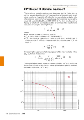406 Electrical devices | ABB
2 Protection of electrical equipment
2.4 Protection and switching of transformers
1SDC010023F0001
1kA 10kA
1s
10-2
s
10-1
s
The transformer protection devices must also guarantee that the transformer
cannot operate above the point of maximum thermal overload under short-
circuit conditions; this point is defined on the time-current diagram by the value
of short-circuit current which can pass through the transformer and by a time
equal to 2 s, as stated by Standard IEC 60076-5. The short-circuit current (Ik
)
flowing for a fault with low impedance at the LV terminals of the transformer is
calculated by using the following formula:
where:
•	Ur
is the rated voltage of the transformer [V];
•	ZNet
is the short-circuit impedance of the network [Ω];
•	Zt
is the short-circuit impedance of the transformer; from the rated power of
the transformer (Sr
[VA]) and the percentage short-circuit voltage (uk
%) it is
equal to:
Considering the upstream short-circuit power of the network to be infinite
(ZNet
=0), formula (1) becomes:
The diagram below shows the inrush current curve for a 20/0.4 kV of 400 kVA
transformer (uk
% = 4 %) and the point referred to the thermal ability to withstand
the short-circuit current (Ik; 2 sec.).
 