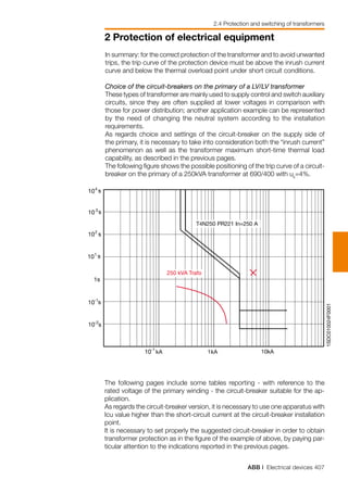 ABB | Electrical devices 407
2 Protection of electrical equipment
2.4 Protection and switching of transformers
1SDC010024F0001
kA 1kA 10kA
250 kVA Trafo
T4N250 PR221 In=250 A
10-2
10-1
101
102
10 3
10 s4
s
s
s
s
s
1s
10-1
The following pages include some tables reporting - with reference to the
rated voltage of the primary winding - the circuit-breaker suitable for the ap-
plication.
As regards the circuit-breaker version, it is necessary to use one apparatus with
Icu value higher than the short-circuit current at the circuit-breaker installation
point.
It is necessary to set properly the suggested circuit-breaker in order to obtain
transformer protection as in the figure of the example of above, by paying par-
ticular attention to the indications reported in the previous pages.
In summary: for the correct protection of the transformer and to avoid unwanted
trips, the trip curve of the protection device must be above the inrush current
curve and below the thermal overload point under short circuit conditions.
Choice of the circuit-breakers on the primary of a LV/LV transformer
These types of transformer are mainly used to supply control and switch auxiliary
circuits, since they are often supplied at lower voltages in comparison with
those for power distribution; another application example can be represented
by the need of changing the neutral system according to the installation
requirements.
As regards choice and settings of the circuit-breaker on the supply side of
the primary, it is necessary to take into consideration both the “inrush current”
phenomenon as well as the transformer maximum short-time thermal load
capability, as described in the previous pages.
The following figure shows the possible positioning of the trip curve of a circuit-
breaker on the primary of a 250kVA transformer at 690/400 with uk
=4%.
 