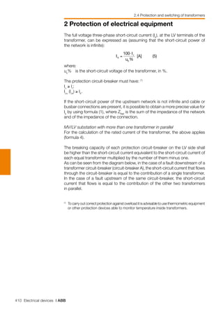 410 Electrical devices | ABB
2 Protection of electrical equipment
2.4 Protection and switching of transformers
⋅
The full voltage three-phase short-circuit current (Ik
), at the LV terminals of the
transformer, can be expressed as (assuming that the short-circuit power of
the network is infinite):
where:
uk
%	 is the short-circuit voltage of the transformer, in %.
The protection circuit-breaker must have: (*)
In
≥ Ir
;
Icu
(Ics
) ≥ Ik
.
If the short-circuit power of the upstream network is not infinite and cable or
busbar connections are present, it is possible to obtain a more precise value for
Ik
by using formula (1), where ZNet
is the sum of the impedance of the network
and of the impedance of the connection.
MV/LV substation with more than one transformer in parallel
For the calculation of the rated current of the transformer, the above applies
(formula 4).
The breaking capacity of each protection circuit-breaker on the LV side shall
be higher than the short-circuit current equivalent to the short-circuit current of
each equal transformer multiplied by the number of them minus one.
As can be seen from the diagram below, in the case of a fault downstream of a
transformer circuit-breaker (circuit-breaker A), the short-circuit current that flows
through the circuit-breaker is equal to the contribution of a single transformer.
In the case of a fault upstream of the same circuit-breaker, the short-circuit
current that flows is equal to the contribution of the other two transformers
in parallel.
(*)
	 Tocarryoutcorrectprotectionagainstoverloaditisadvisabletousethermometricequipment
or other protection devices able to monitor temperature inside transformers.	
 