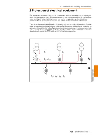 ABB | Electrical devices 411
2 Protection of electrical equipment
2.4 Protection and switching of transformers
1SDC010025F0001
Ik = Ik1 + Ik2 + Ik3
Ik2 + Ik3
Ik1 Ik2 Ik3
A
B
For a correct dimensioning, a circuit-breaker with a breaking capacity higher
than twice the short-circuit current of one of the transformers must be chosen
(assuming that all the transformers are equal and the loads are passive).
The circuit-breakers positioned on the outgoing feeders (circuit-breakers B) shall
have a breaking capacity higher than the sum of the short-circuit currents of
the three transformers, according to the hypothesis that the upstream network
short-circuit power is 750 MVA and the loads are passive.
 