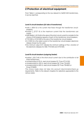 ABB | Electrical devices 421
2 Protection of electrical equipment
2.4 Protection and switching of transformers
From Table 2, corresponding to the row relevant to 3x630 kVA transformers,
it can be read that:
Level A circuit-breakers (LV side of transformer)
•	trafo Ir
(909 A) is the current that flows through the transformer circuit-
breakers;
•	busbar Ib
(2727 A) is the maximum current that the transformers can
supply;
•	trafo feeder Ik
(42.8 kA) is the value of the short-circuit current to consider for the
choice of the breaking capacity of each of the transformer circuit-breakers;
•	T7S1000 or X1N1000 is the size of the transformer circuit-breaker;
•	In (1000 A) is the rated current of the transformer circuit-breaker (electronic
release chosen by the user);
•	the minimum value 0.91 indicate the minimum settings of the L function of
the electronic releases for CBs T7S1000 and X1N1000.
Level B circuit-breakers (outgoing feeder)
•	busbar Ik
(64.2 kA) is the short-circuit current due to the contribution of all
three transformers;
•	corresponding to 63 A, read circuit-breaker B1 Tmax XT1H160;
•	corresponding to 400 A, read circuit-breaker B2 Tmax T5H400;
•	corresponding to 800 A, read circuit-breaker B3 Tmax T6H800 or
	 Emax X1N800.
The choice made does not take into account discrimination/back-up
requirements. Refer to the relevant chapters for selections appropriate to the
various cases.
 