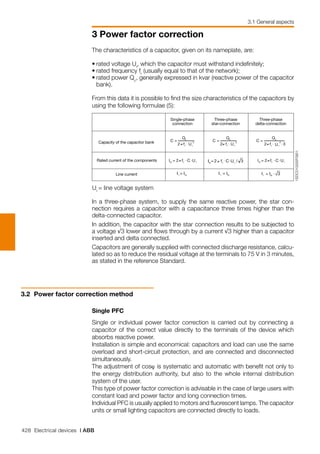 428 Electrical devices | ABB
3 Power factor correction
3.1 General aspects
Ur
= line voltage system
The characteristics of a capacitor, given on its nameplate, are:
•	rated voltage Ur
, which the capacitor must withstand indefinitely;
•	rated frequency fr
(usually equal to that of the network);
•	rated power Qc
, generally expressed in kvar (reactive power of the capacitor
bank).
From this data it is possible to find the size characteristics of the capacitors by
using the following formulae (5):
In a three-phase system, to supply the same reactive power, the star con-
nection requires a capacitor with a capacitance three times higher than the
delta-connected capacitor.
In addition, the capacitor with the star connection results to be subjected to
a voltage √3 lower and flows through by a current √3 higher than a capacitor
inserted and delta connected.
Capacitors are generally supplied with connected discharge resistance, calcu-
lated so as to reduce the residual voltage at the terminals to 75 V in 3 minutes,
as stated in the reference Standard.
3.2 	Power factor correction method
Single PFC
Single or individual power factor correction is carried out by connecting a
capacitor of the correct value directly to the terminals of the device which
absorbs reactive power.
Installation is simple and economical: capacitors and load can use the same
overload and short-circuit protection, and are connected and disconnected
simultaneously.
The adjustment of cosϕ is systematic and automatic with benefit not only to
the energy distribution authority, but also to the whole internal distribution
system of the user.
This type of power factor correction is advisable in the case of large users with
constant load and power factor and long connection times.
Individual PFC is usually applied to motors and fluorescent lamps. The capacitor
units or small lighting capacitors are connected directly to loads.
1SDC010005F0901
Single-phase
connection
Capacity of the capacitor bank
Three-phase
star-connection
Three-phase
delta-connection
Rated current of the components
Line current
2
2 rr
c
Uf
Q
C
⋅
=
≠
2
2 rr
c
Uf
Q
C
⋅
=
≠ f 32
2
⋅⋅
=
rr
c
U
Q
C
≠
2 rrrc UCfI ⋅⋅= ≠
3⋅= rcl IIrcl II =rcl II =
2 rrrc UCfI ⋅⋅= ≠ 3/2 rrrc UCfI ⋅⋅= ≠
 