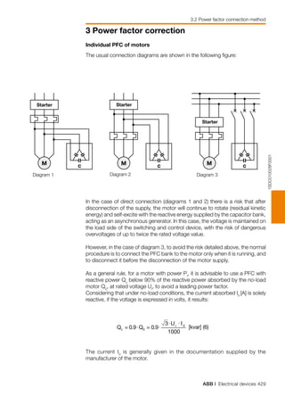 ABB | Electrical devices 429
3 Power factor correction
1000
1SDC010028F0001
M c M c M c
In the case of direct connection (diagrams 1 and 2) there is a risk that after
disconnection of the supply, the motor will continue to rotate (residual kinetic
energy) and self-excite with the reactive energy supplied by the capacitor bank,
acting as an asynchronous generator. In this case, the voltage is maintained on
the load side of the switching and control device, with the risk of dangerous
overvoltages of up to twice the rated voltage value.
However, in the case of diagram 3, to avoid the risk detailed above, the normal
procedure is to connect the PFC bank to the motor only when it is running, and
to disconnect it before the disconnection of the motor supply.
As a general rule, for a motor with power Pr
, it is advisable to use a PFC with
reactive power Qc
below 90% of the reactive power absorbed by the no-load
motor Q0
, at rated voltage Ur
, to avoid a leading power factor.
Considering that under no-load conditions, the current absorbed I0
[A] is solely
reactive, if the voltage is expressed in volts, it results:
The current I0
is generally given in the documentation supplied by the
manufacturer of the motor.
Individual PFC of motors
The usual connection diagrams are shown in the following figure:
Starter Starter
Starter
Diagram 1 Diagram 2 Diagram 3
3.2 Power factor connection method
 